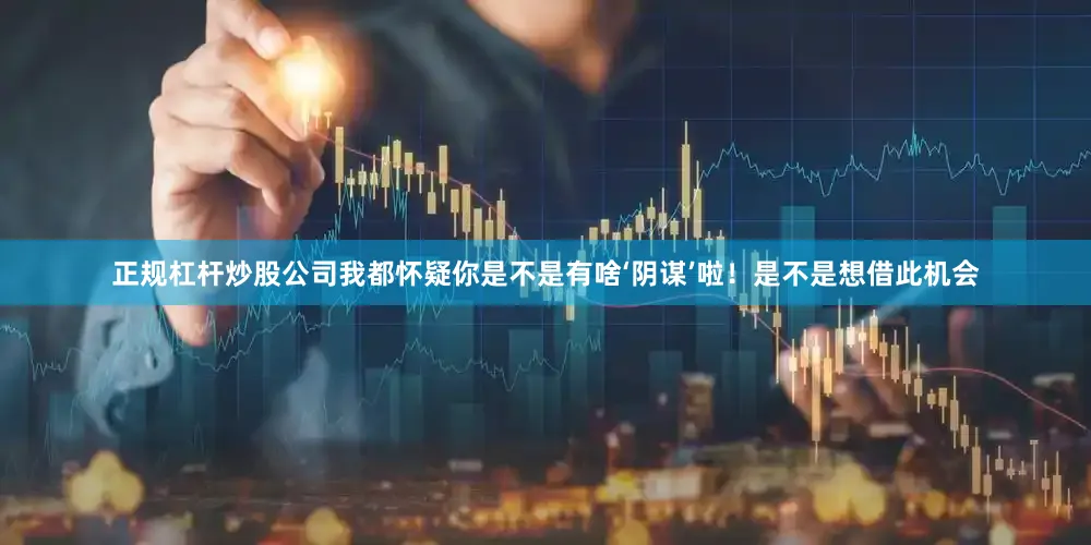 正规杠杆炒股公司我都怀疑你是不是有啥‘阴谋’啦！是不是想借此机会