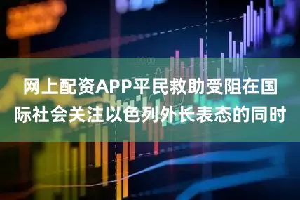 网上配资APP平民救助受阻在国际社会关注以色列外长表态的同时