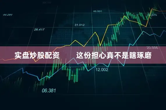 实盘炒股配资        这份担心真不是瞎琢磨